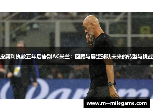 皮奥利执教五年后告别AC米兰:回顾与展望球队未来的转型与挑战 皮奥利执教五年后告别AC米兰:回顾与展望球队未来的转型与挑战